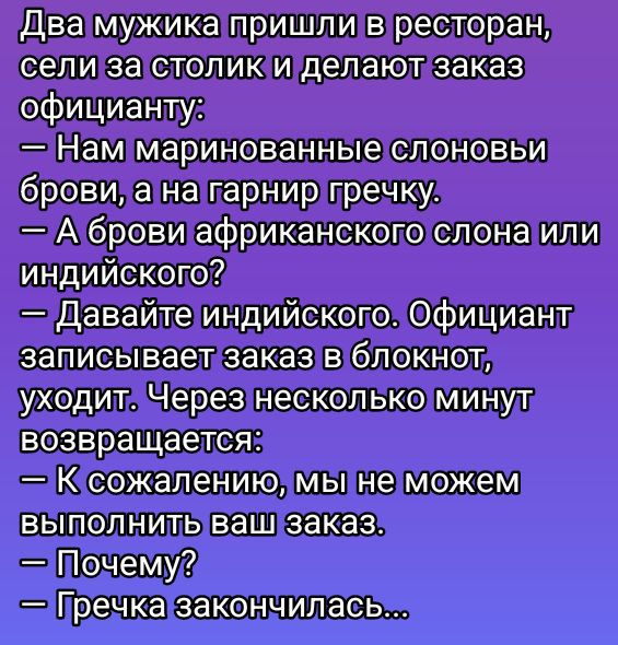 Два мужика пришли в ресторан, сели за столик и делают заказ официанту:
— Нам маринованные слоновьи брови, а на гарнир гречку.
— А брови африканского слона или индийского?
— Давайте индийского. Официант записывает заказ в блокнот, уходит. Через несколько минут возвращается:
— К сожалению, мы не можем выполнить ваш заказ.
— Почему?
— Гречка закончилась...
