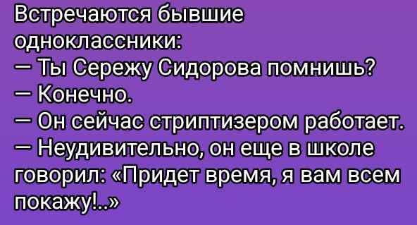 Встречаются бывшие одноклассники:
— Ты Сережу Сидорова помнишь?
— Конечно.
— Он сейчас стриптизером работает.
— Неудивительно, он еще в школе говорил: «Придет время, я вам всем покажу!...»