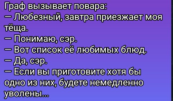 Граф вызывает повара:
— Любезный, завтра приезжает моя тёща.
— Понимаю, сэр.
— Вот список её любимых блюд.
— Да, сэр.
— Если вы приготовите хоть бы одно из них, будете немедленно уволены...
