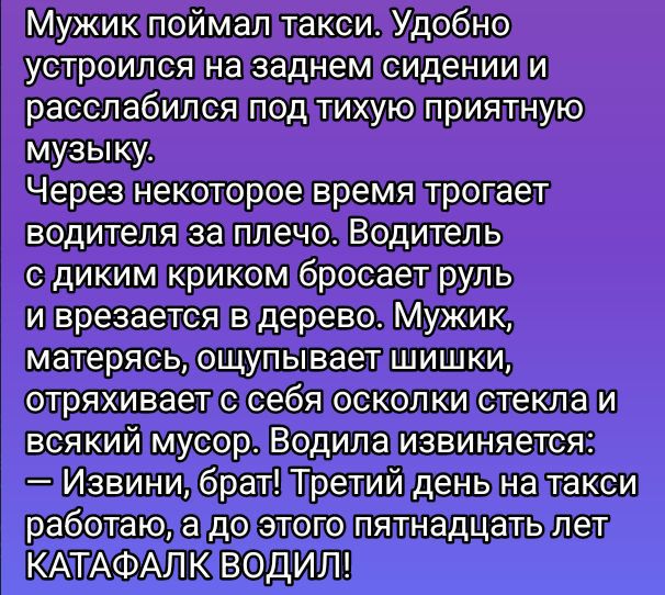 Мужик поймал такси. Удобно устроился на заднем сидении и расслабился под тихую приятную музыку.
Через некоторое время трогает водителя за плечо. Водитель с диким криком бросает руль и врезается в дерево. Мужик, матерясь, ощупывает шишки, отряхивает с себя осколки стекла и всякий мусор. Водила извиняется:
— Извини, брат! Третий день на такси работаю, а до этого пятнадцать лет КАТАФАЛК ВОДИЛ!