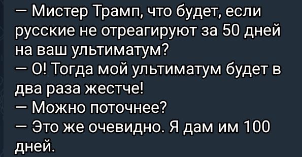 — Містeр Трамп, що буде, якщо росіяни не відреагують за 50 днів на ваш ультиматум? 
— О! Тоді мій ультиматум буде в два рази жорсткішим! 
— Можна поточніше? 
— Це ж очевидно. Я дам їм 100 днів.