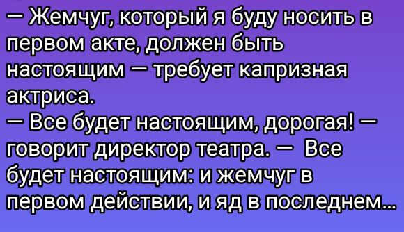 — Жемчуг, который я буду носить в первом акте, должен быть настоящим — требует капризная актриса.
— Все будет настоящим, дорогая! — говорит директор театра. — Все будет настоящим: и жемчуг в первом действии, и яд в последнем...