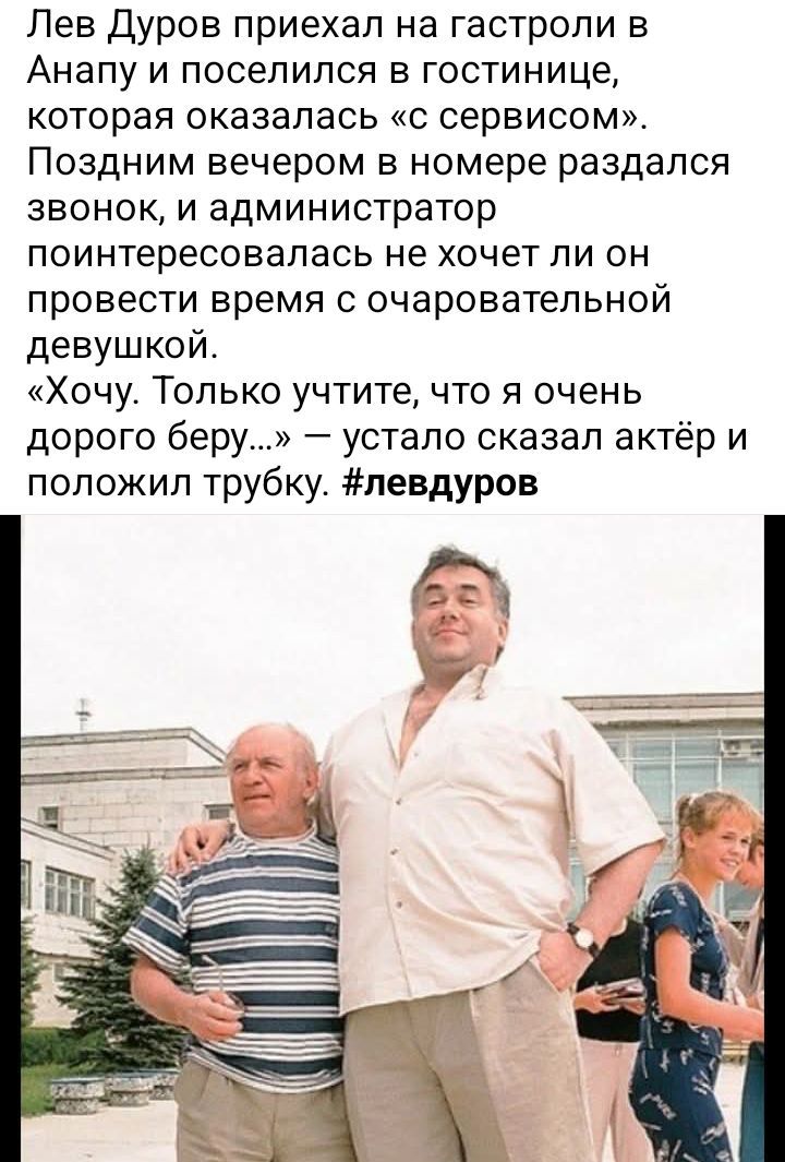 Лев Дуров приехал на гастроли в Анапу и поселился в гостинице, которая оказалась «с сервисом». Поздним вечером в номере раздался звонок, и администратор поинтересовалась не хочет ли он провести время с очаровательной девушкой.
«Хочу. Только учтите, что я очень дорогого беру…» — устало сказал актёр и положил трубку. #левдуров