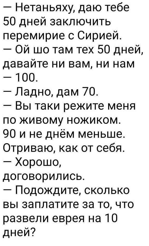 — Нетаньяху, даю тебе 50 дней заключить перемирие с Сирией. — Ой шо там тех 50 дней, давайте ни вам, ни нам — 100. — Ладно, дам 70. — Вы таки режите меня по живому ножиком. 90 и не днём меньше. Оторваю, как от себя. — Хорошо, договорились. — Подождите, сколько вы заплатите за то, что развели еврея на 10 дней?