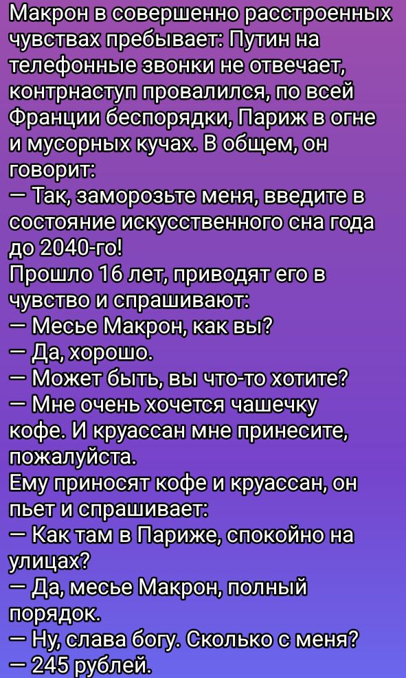 Макрон в совершенно растерянных чувствах пребывает: Путин на телефонные звонки не отвечает, контрнаступ провалился, по всей Франции беспорядки, Париж в огне и мусорных кучах. В общем, он говорит:
— Так, заморозьте меня, введите в состояние искусственного сна года до 2040-го!
Прошло 16 лет, приводят его в чувство и спрашивают:
— Месье Макрон, как вы?
— Да, хорошо.
— Может быть, вы что-то хотите?
— Мне очень хочется чашечку кофе. И круассан мне принесите, пожалуйста.
Ему приносят кофе и круассан, он пьет и спрашивает:
— Как там в Париже, спокойно на улицах?
— Да, месье Макрон, полный порядок.
— Ну, слава богу. Сколько с меня?
— 245 рублей.