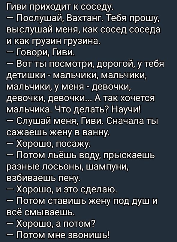 Гиви приходит к соседу.
— Слушай, Вахтанг. Тебя прошу, выслушай меня, как сосед соседа и как грузин грузина.
— Говори, Гиви.
— Вот ты посмотри, дорогой, у тебя детишки - мальчики, мальчики, мальчики, у меня - девочки, девочки, девочки... А так хочется мальчика. Что делать? Научи!
— Слушай меня, Гиви. Сначала ты сажаешь жену в ванну.
— Хорошо, посажу.
— Потом льёшь воду, пырикаешь разные лосьоны, шампуни, взбиваешь пену.
— Хорошо, и это сделаю.
— Потом ставишь жену под душ и всё смываешь.
— Хорошо, а потом?
— Потом мне звонишь!