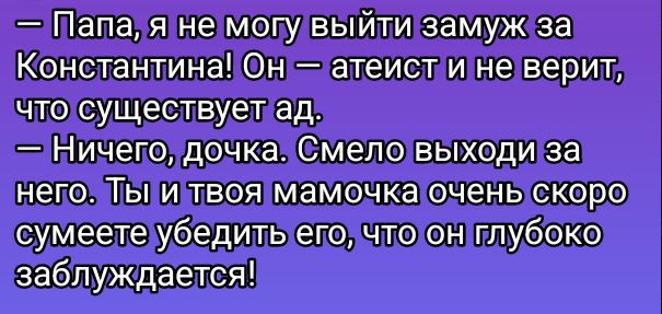 — Папа, я не могу выйти замуж за Константина! Он — атеист и не верит, что существует ад.
— Ничего, дочка. Смело выходи за него. Ты и твоя мамочка очень скоро сумеете убедить его, что он глубоко заблуждается!
