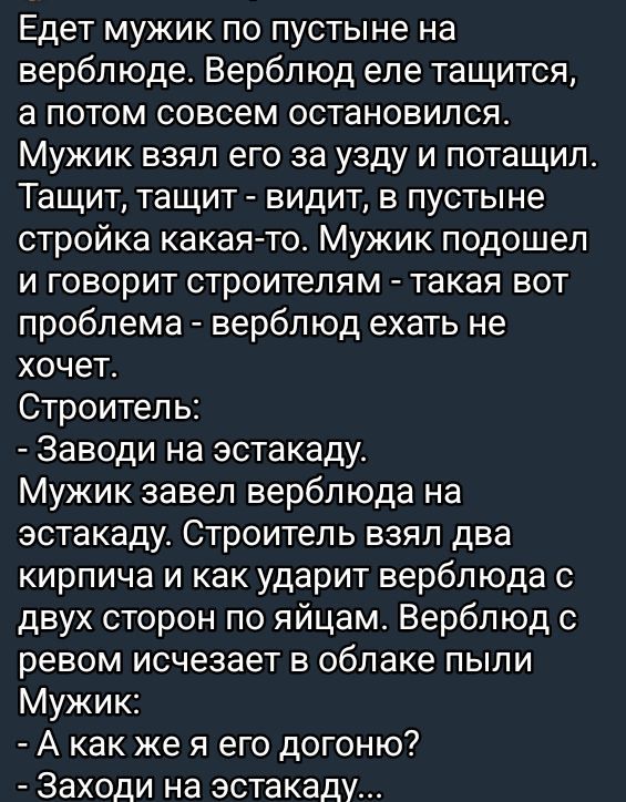Едет мужик по пустыне на верблюде. Верблюд еле тащится, а потом совсем остановился. Мужик взял его за узду и потащил. Тащит, тащит - видит, в пустыне стройка какая-то. Мужик подошёл и говорит строителям - такая вот проблема - верблюд ехать не хочет. Строитель: - Заводи на эстакаду. Мужик завёл верблюда на эстакаду. Строитель взял два кирпича и как ударит верблюда с двух сторон по яйцам. Верблюд с ревом исчезает в облаке пыли. Мужик: - А как же я его догоню? - Заходи на эстакаду.