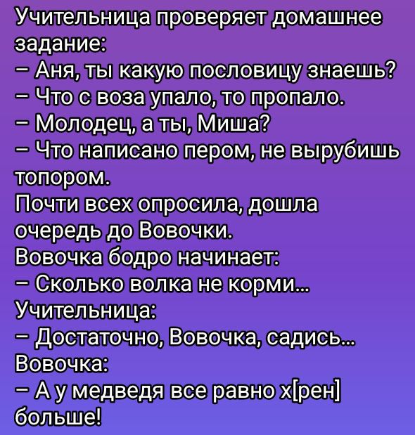 Учительница проверяет домашнее задание:
- Аня, ты какую пословицу знаешь?
- Что с воза упало, то пропало.
- Молодец, а ты, Миша?
- Что написано пером, не вырубишь топором.
Почти всех опросила, дошла очередь до Вовочки.
Вовочка бодро начинает:
- Сколько волка не корми...
Учительница:
- Достаточно, Вовочка, садись...
Вовочка:
- А у медведя все равно x[рен] больше!