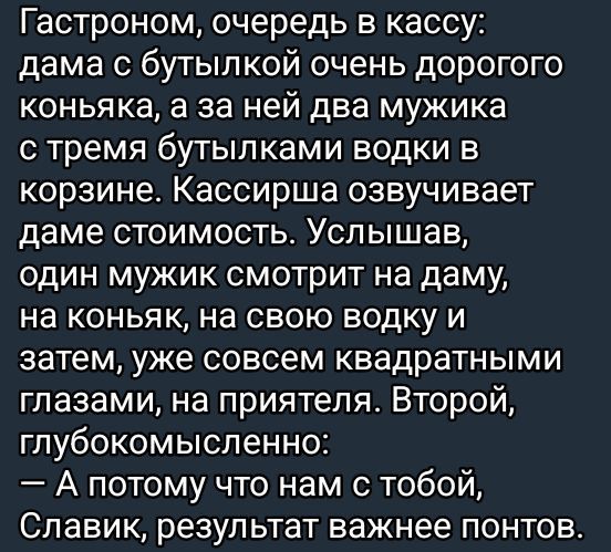 Гастроном, очередь в кассу: дама с бутылкой очень дорогого коньяка, а за ней два мужика с тремя бутылками водки в корзине. Кассирша озвучивает даме стоимость. Услышав, один мужик смотрит на даму, на коньяк, на свою воду и затем, уже совсем квадратными глазами, на приятеля. Второй, глубокомысленно: — А потому что нам с тобой, Славик, результат важнее понтов.