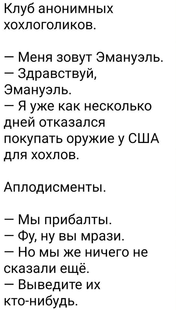 Клуб анонимных хохлоголиков.
— Меня зовут Эмануэль.
— Здравствуйте, Эмануэль.
— Я уже как несколько дней отказался покупать оружие у США для хохлов.
Аплодисменты.
— Мы прибалты.
— Фу, ну вы мрази.
— Но мы же ничего не сказали ещё.
— Выведите их кто-нибудь.