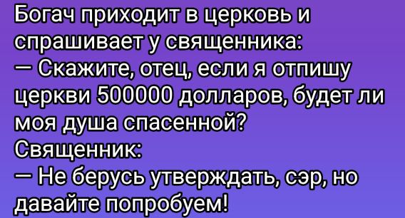 Богач приходит в церковь и спрашивает у священника:
— Скажите, отец, если я отписываю церкови 500000 долларов, будет ли моя душа спасённой?
Священник:
— Не берусь утверждать, сэр, но давайте попробуем!