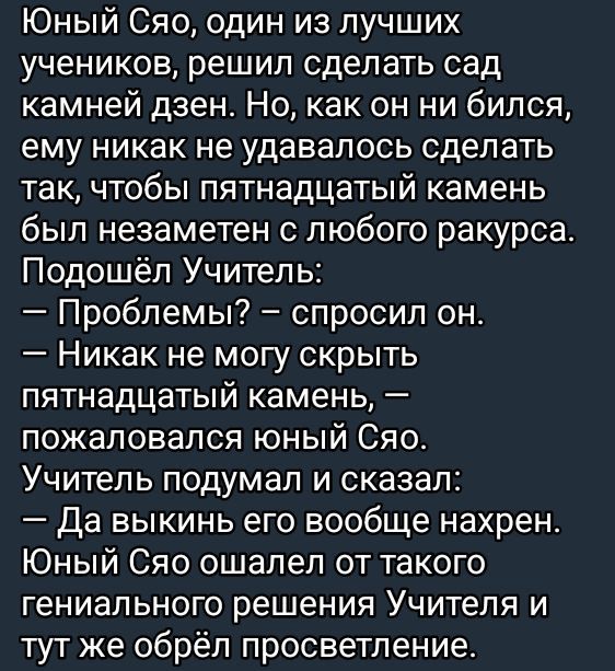 Юный Сяо, один из лучших учеников, решил сделать сад камней дзен. Но, как он ни бился, ему никак не удавалось сделать так, чтобы пятнадцатый камень был незаметен с любого ракурса. Подошёл Учитель: — Проблемы? – спросил он. — Никак не могу скрыть пятнадцатый камень, — пожаловался юный Сяо. Учитель подумал и сказал: — Да выкинь его вообще нахрен. Юный Сяо ошалел от такого гениального решения Учителя и тут же обрел просветление.