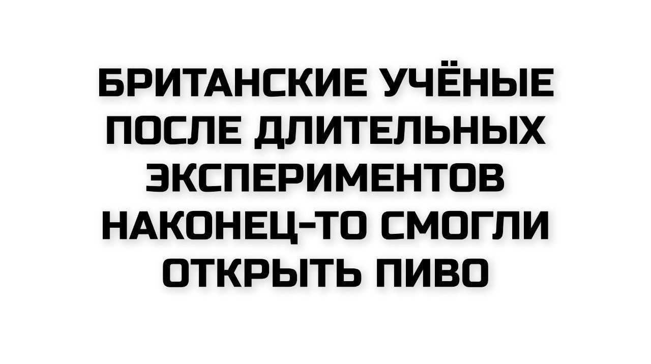 БРИТАНСКИЕ УЧЁНЫЕ ПОСЛЕ ДЛИТЕЛЬНЫХ ЭКСПЕРИМЕНТОВ НАКОНЕЦ-ТО СМОГЛИ ОТКРЫТЬ ПИВО