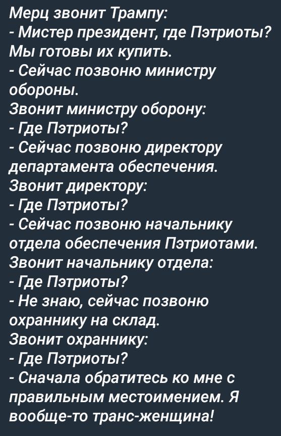 Мэр звонит Трампу:
- Мистер президент, где Пэтриоты? Мы готовы их купить.
- Сейчас позвоню министру обороны.
Звонит министру обороны:
- Где Пэтриоты?
- Сейчас позвоню директору департамента обеспечения.
Звонит директору:
- Где Пэтриоты?
- Сейчас позвоню начальнику отдела обеспечения Пэтриотами.
Звонит начальнику отдела:
- Где Пэтриоты?
- Не знаю, сейчас позвоню охраннику на склад.
Звонит охраннику:
- Где Пэтриоты?
- Сначала обратитесь ко мне с правильным местоположением. Я вообще-то транс-женщина!