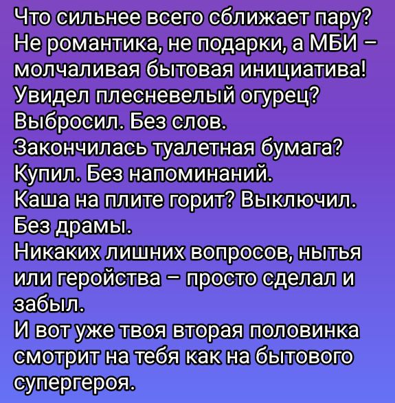 Что сильнее всего сближает пару? Не романтика, не подарки, а МБИ – молчаливая бытовая инициатива! Увидел плесневелый огурец? Выбросил. Без слов. Закончилась туалетная бумага? Купил. Без напоминаний. Каша на плите горит? Выключил. Без драмы. Никаких лишних вопросов, нытья или геройства – просто сделал и забыл. И вот уже твоя вторая половинка смотрит на тебя как на бытового супергероя.