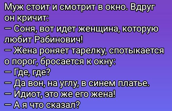 Муж стоит и смотрит в окно. Вдруг он кричит:
— Соня, вот идет женщина, которую любит Рабинович!
— Жена роняет тарелку, спотыкается о порог, бросается к окну:
— Где, где?
— Да вон, на углу, в синем платье.
— Идиот, это же его жена!
— А я что сказал?