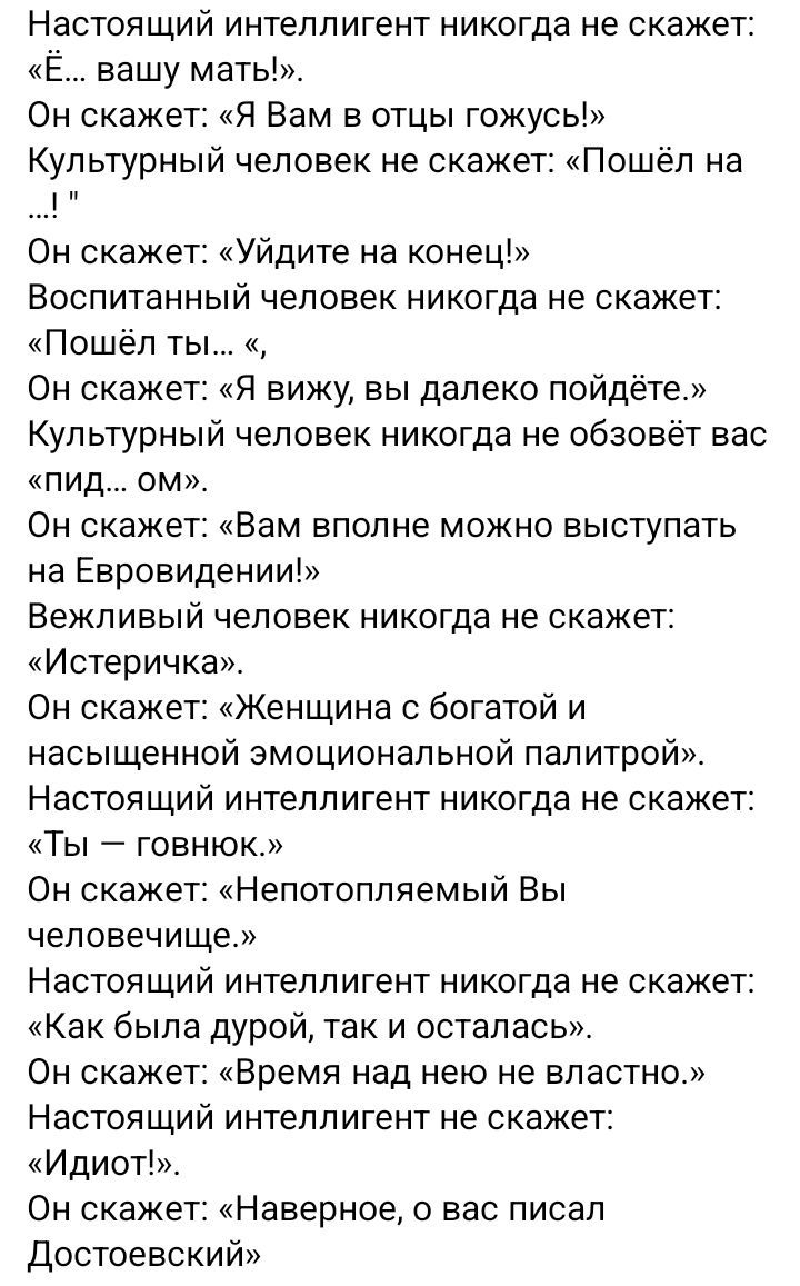Настоящий интеллигент никогда не скажет: «Ё... вашу мать!». Он скажет: «Я Вам в отцы гожусь!» Культурный человек не скажет: «Пошёл на ...!» Он скажет: «Уйдите на конец!» Воспитанный человек никогда не скажет: «Пошёл ты...» Он скажет: «Я вижу, вы далеко пойдёте.» Культурный человек никогда не обозовет вас «пид... ом». Он скажет: «Вам вполне можно выступать на Евровидении!» Вежливый человек никогда не скажет: «Истеричка». Он скажет: «Женщина с богатой и насыщенной эмоциональной палитрой.» Настоящий интеллигент никогда не скажет: «Ты — говнюк.» Он скажет: «Непотопляемый Вы человек...» Настоящий интеллигент никогда не скажет: «Как был, так и остался.» Он скажет: «Время над не вол властью.» Идиот!», Он скажет: «Наверное, у вас писал Достоевский!»