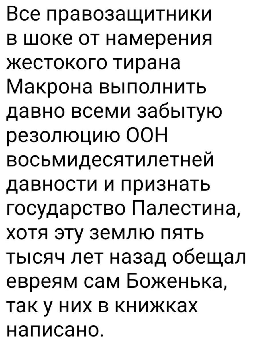 Все правозащитники в шоке от намерения жестокого тирана Маκрона выполнить давнο всем забытую резолюцию ООН восьмидесятильнне давности и признать государство Палестина, хотя эту землю пять тысяч лет назад обещал евреям сам Боже́нка, так у них в книжках написано.