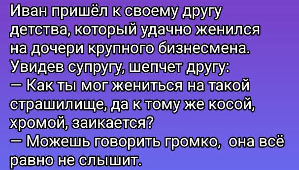 Иван пришёл к своему другу детства, который удачно женился на дочери крупного бизнесмена. Увидев супругу, шепчет другу: — Как ты мог жениться на такой страшилище, да к тому же косой, хромой, заикается? — Можешь говорить громко, она всё равно не слышит.