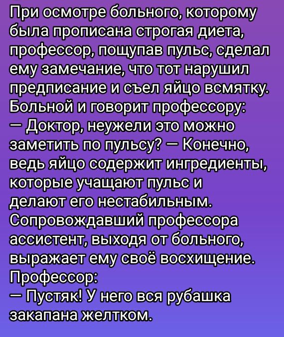 При осмотре больного, которому была прописана строгая диета, профессор, пощупав пульс, сделал ему замечание, что тот нарушил предписание и съел яйцо всмятку. Больной и говорит профессору: — Доктор, неужели это можно заметить по пульсу? — Конечно, ведь яйцо содержит ингредиенты, которые ухудшают пульс и делают его нестабильным. Сопровождавший профессора ассистент, выходя от больного, выражает ему своё восхищение. Профессор: — Пустяк! У него вся рубашка закапана желтком.