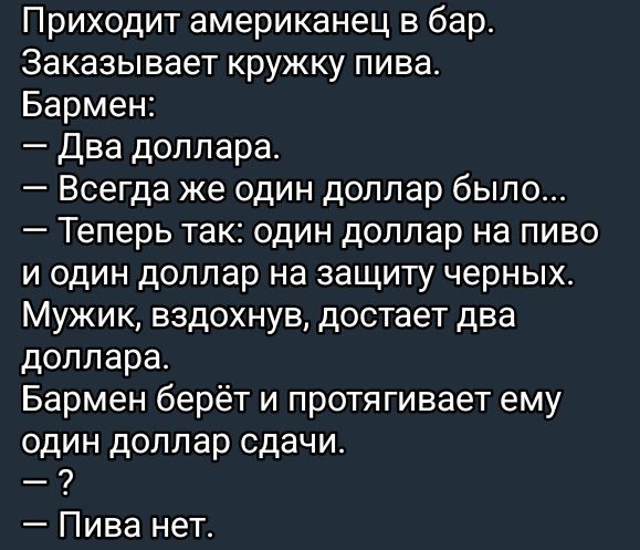 Приходит американец в бар. Заказывает кружку пива.
Бармен:
— Два доллара.
— Всегда же один доллар было...
— Теперь так: один доллар на пиво и один доллар на защиту черных.
Мужик, вдохнув, достаёт два доллара.
Бармен берёт и протягивает ему один доллар сдачи.
— ?
— Пива нет.