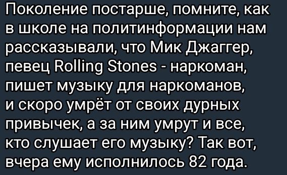 Поколение постарше, помните, как в школе на политинформации нам рассказывали, что Мик Джаггер, певец Rolling Stones - наркоман, пишет музыку для наркоманов, и скоро умрёт от своих дурных привычек, а за ним умрут и все, кто слушает его музыку? Так вот, вчера ему исполнилось 82 года.