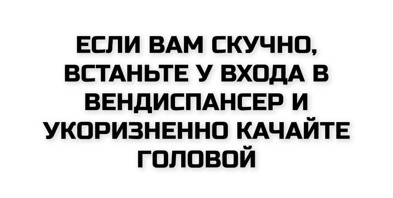 ЕСЛИ ВАМ СКУЧНО, ВСТАНЬТЕ У ВХОДА В ВЕНДИСПАНСЕР И УКОРИЗНЕННО КАЧАЙТЕ ГОЛОВОЙ