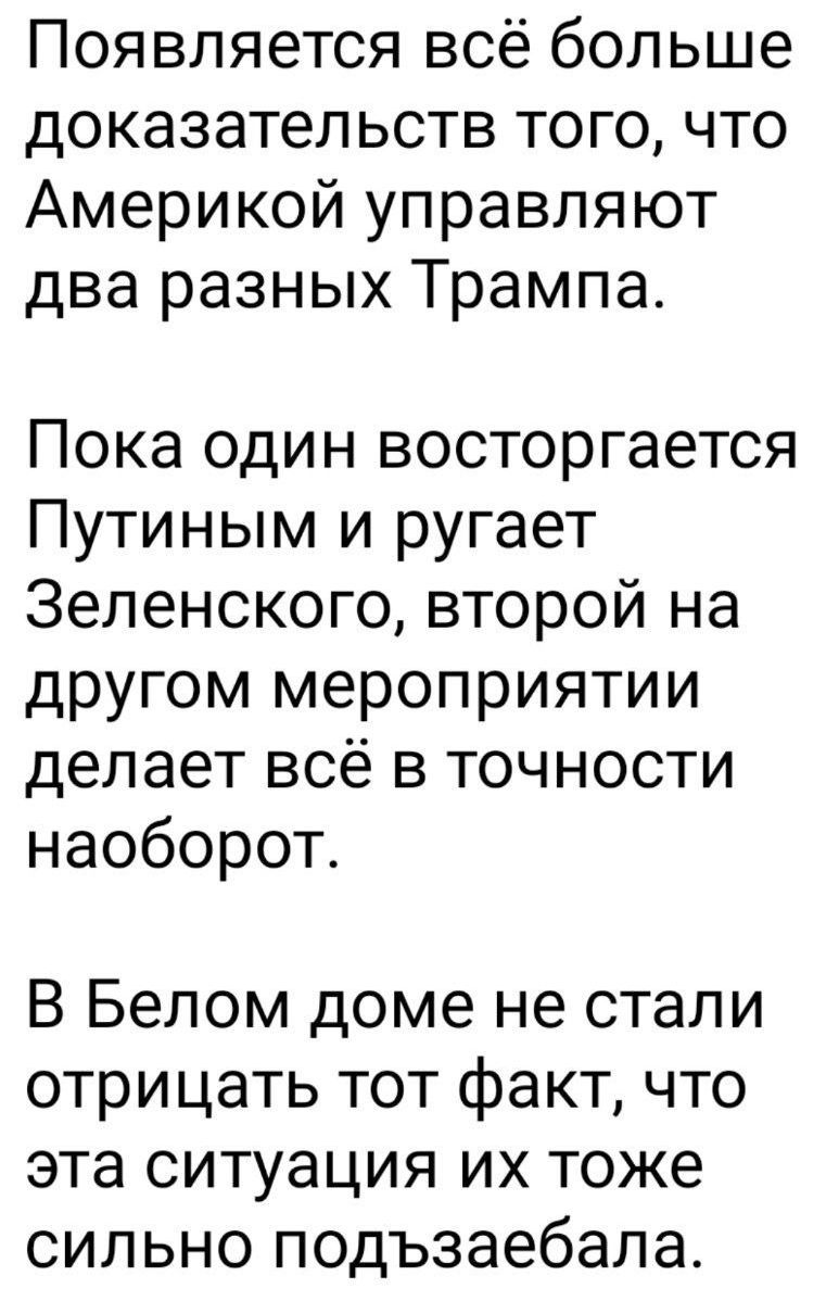Появляется всё больше доказательств того, что Америкой управляют два разных Трампа.

Пока один восторгается Путиным и ругает Зеленского, второй на другом мероприятии делает всё в точности наоборот.

В Белом доме не стали отрицать тот факт, что эта ситуация их тоже сильно подзаебала.
