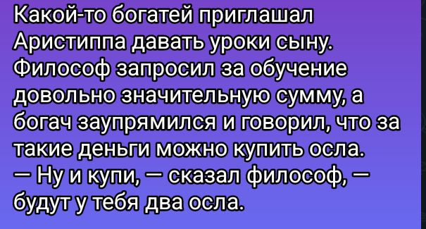 Какой-то богатей приглашал Аристиппа давать уроки сыну. Философ запросил за обучение довольно значительную сумму, а богач запупрямился и говорил, что за такие деньги можно купить осла. — Ну и купи, — сказал философ, — будут у тебя два осла.
