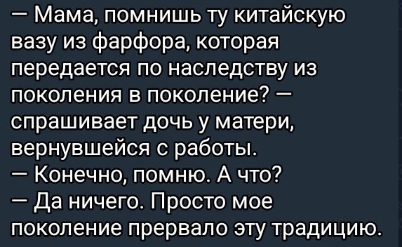 — Мама, помнишь ту китайскую вазу из фарфора, которая передается по наследству из поколения в поколение? — спрашивает дочь у матери, вернувшейся с работы. — Конечно, помню. А что? — Да ничего. Просто мое поколение прервало эту традицию.