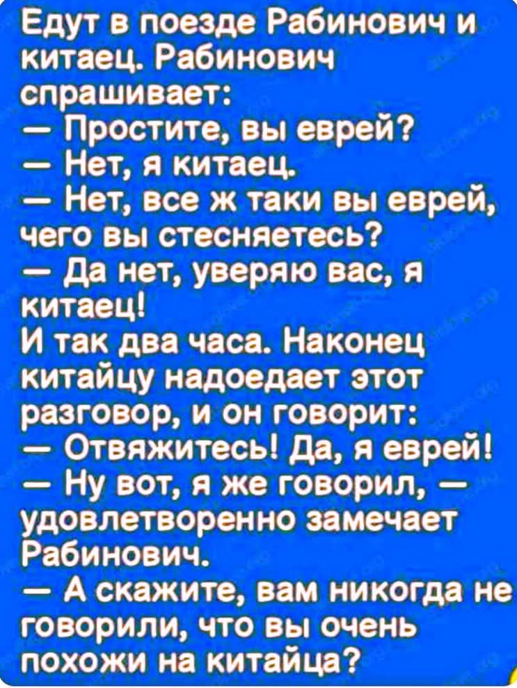 Едут в поезде Рабинович и китаец. Рабинович спрашивает: 
— Простите, вы еврей? 
— Нет, я китаец. 
— Нет, все ж таки вы еврей, чего вы стесняетесь? 
— Да нет, уверяю вас, я китаец! 
И так два часа. Наконец китаюцу надоедает этот разговор, и он говорит: 
— Отвяжитесь! Да, я еврей! 
— Ну вот, я же говорил, — удовлетворенно замечает Рабинович. 
— А скажите, вам никогда не говорили, что вы очень похожи на китайца?