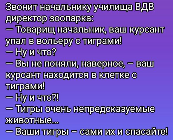 Звонит начальнику училища ВДВ директор зоопарка: — Товарищ начальник, ваш курсант упал в волерь с тиграми! — Ну и что? — Вы не поняли, наверное, — ваш курсант находится в клетке с тиграми! — Ну и что?! — Тигры очень непредсказуемые животные... — Ваши тигры – сами их и спасайте!