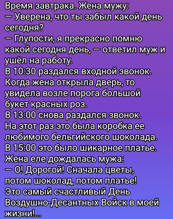 Время завтрака. Жена мужу:
— Уверена, что ты забыл какой день сегодня?
— Глупости, я прекрасно помню какой сегодня день, — ответил муж и ушёл на работу.
В 10:30 раздался входной звонок.
Когда жена открыла дверь, то увидела возле порога большой букет красных роз.
В 13:00 снова раздался звонок. 
На этот раз это была коробка ее любимого бельгийского шоколада...
В 15:00 это было шикарное платье.
Жена еле дождалась мужа:
— О! Дорогой! Сначала цветы, потом шоколад, потом платье! 
Это самый счастливый День в моей жизни!...  