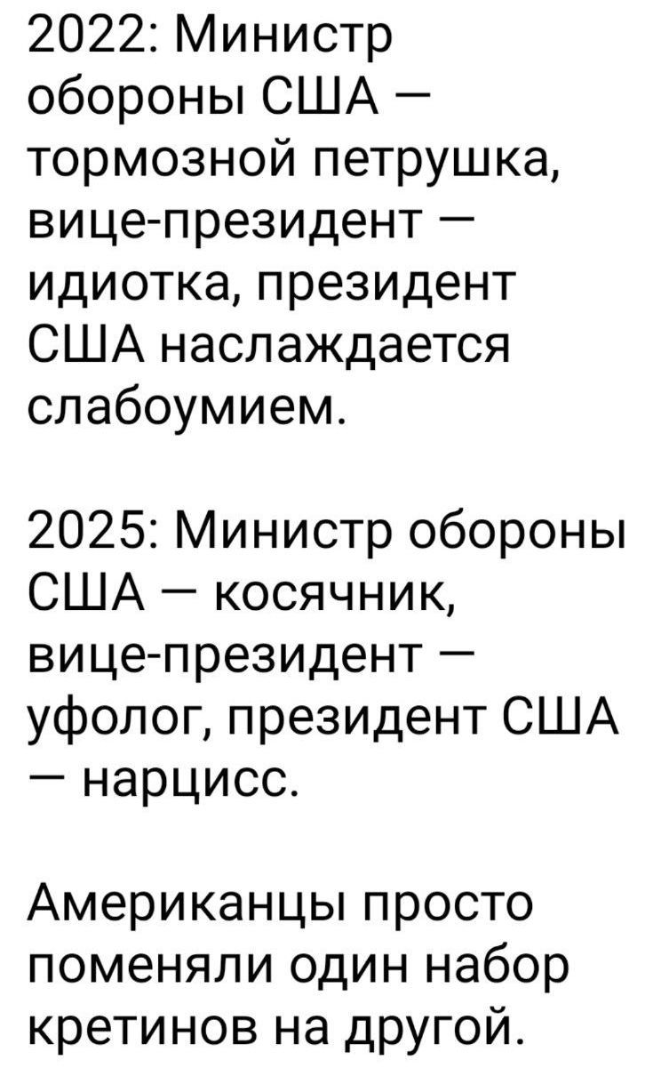 2022: Министр обороны США — тормозной петрушка, вице-президент — идиотка, президент США наслаждается слабоумием.

2025: Министр обороны США — косянчик, вице-президент — уфолог, президент США — нарцисс.

Американцы просто поменяли один набор кретинов на другой.