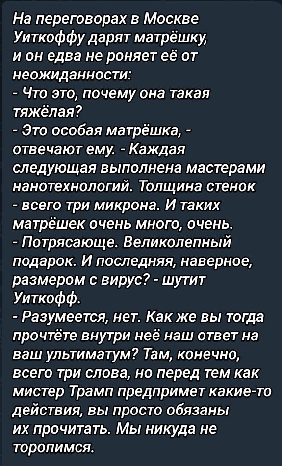На переговорах в Москве Уиткоффу дарят матрёшку, и он едва не роняет её от неожиданности:
- Что это, почему она такая тяжёлая?
- Это особая матрёшка, - отвечают ему. - Каждая следующая выполнена мастерами нанотехнологий. Толщина стенок - всего три микрона. И таких матрёшек очень много, очень.
- Потрясающе. Великолепный подарок. И последняя, наверное, размером с вирус? - шутит Уиткофф.
- Разумеется, нет. Как же вы тогда прочтёте внутри неё наш ответ на ваш ультиматум? Там, конечно, всего три слова, но перед тем как мистер Трамп предпримет какие-то действия, вы просто обязаны их прочитать. Мы никогда не торопимся.