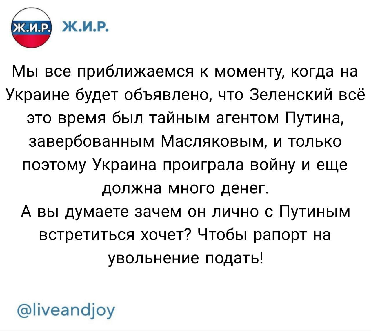 Мы все приближаемся к моменту, когда на Украине будет объявлено, что Зеленский всё это время был тайным агентом Путина, завербованным Масляковым, и только поэтому Украина проиграла войну и еще должна много денег. А вы думаете зачем он лично с Путиным встретиться хочет? Чтобы рапорт на увольнение подать!