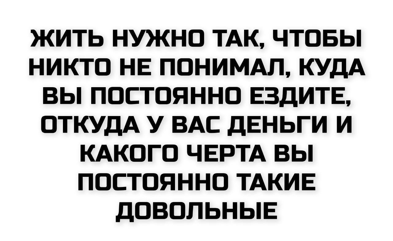 ЖИТЬ НУЖНО ТАК, ЧТОБЫ НИКТО НЕ ПОНИМАЛ, КУДА ВЫ ПОСТОЯННО ЕЗДИТЕ, ОТКУДА У ВАС ДЕНЬГИ И КАКОГО ЧЕРТА ВЫ ПОСТОЯННО ТАКИЕ ДОВОЛЬНЫЕ