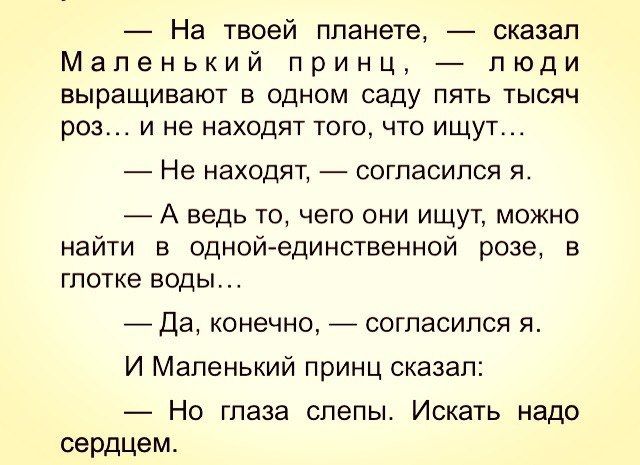 — На твоей планете, — сказал Маленький принц, — люди выращивают в одном саду пять тысяч роз… и не находят того, что ищут…

— Не находят, — согласился я.

— А ведь то, чего они ищут, можно найти в одной-единственной розе, в глотке воды…

— Да, конечно, — согласился я.

И Маленький принц сказал:

— Но глаза слепы. Искать надо сердцем.