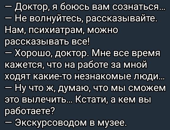 — Доктор, я боюсь вам сознаться...  
— Не волнуйтесь, рассказывайте. Нам, психиатрам, можно рассказывать все!  
— Хорошо, доктор. Мне все время кажется, что на работе за мной ходят какие-то незнакомые люди...  
— Ну что ж, думаю, что мы сможем это вылечить... Кстати, а кем вы работаете?  
— Экскурсоводом в музее.