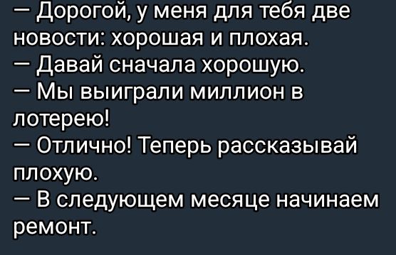 — Дорогой, у меня для тебя две новости: хорошая и плохая.
— Давай сначала хорошую.
— Мы выиграли миллион в лотерею!
— Отлично! Теперь рассказывай плохую.
— В следующем месяце начинаем ремонт.
