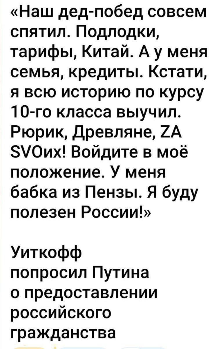 «Наш дед-побед совсем спятил. Подлодки, тарифы, Китай. А у меня семья, кредиты. Кстати, я всю историю по курсу 10-го класса выучил. Рюрік, Древляне, ZA SVOiX! Войдите в моё положение. У меня бабка из Пензы. Я буду полезен России!»

Уиткофф попросил Путина о предоставлении российского гражданства