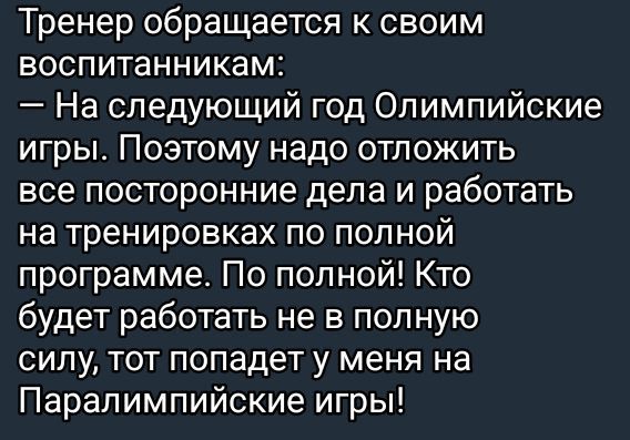 Тренер обращается к своим воспитанникам:
— На следующий год Олимпийские игры. Поэтому надо отложить все посторонние дела и работать на тренировках по полной программе. По полной! Кто будет работать не в полную силу, тот попадет у меня на Паралимпийские игры!