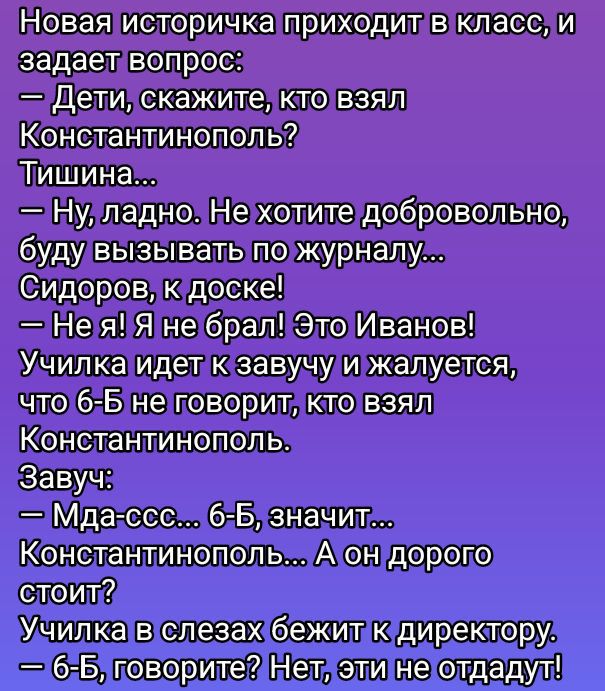Новая историчка приходит в класс, и задает вопрос:
— Дети, скажите, кто взял Константинополь?
Тишина...
— Ну, ладно. Не хотите добровольно, буду вызывать по журналу...
Сидоров, к доске!
— Не я! Я не брал! Это Иванов!
Училка идет к завучу и жалуется, что 6-Б не говорит, кто взял Константинополь.
Завуч:
— Мда-ссс... 6-Б, значит... Константинополь... А он дорого стоит?
Училка в слезах бежит к директору.
— 6-Б, говорите? Нет, эти не отдадут!