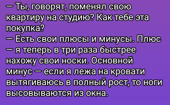 — Ты, говорят, поменял свою квартиру на студию? Как тебе эта покупка?
— Есть свои плюсы и минусы. Плюс — я теперь в три раза быстрее нахожу свои носки. Основной минус — если я лежа на кровати вытягиваюсь в полный рост, то ноги высовываются из окна.
