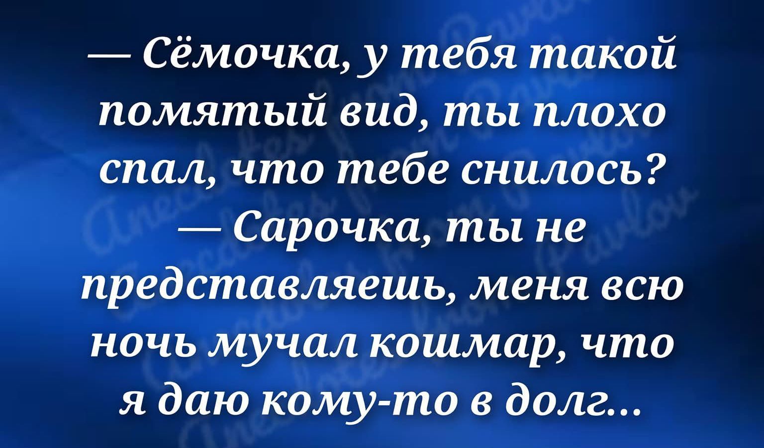 — Сёмочка, у тебя такой помятый вид, ты плохо спал, что тебе снилось? — Сарочка, ты не представляешь, меня всю ночь мучал кошмар, что я даю кому-то в долг...