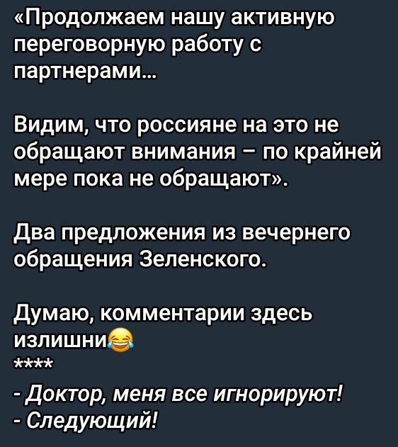 «Продолжаем нашу активную переговорную работу с партнёрами...

Видим, что россияне на это не обращают внимания – по крайней мере пока не обращают».

Два предложения из вечернего обращения Зеленского.

Думаю, комментарии здесь излишни😂
****
- Доктор, меня все игнорируют!
- Следующий!