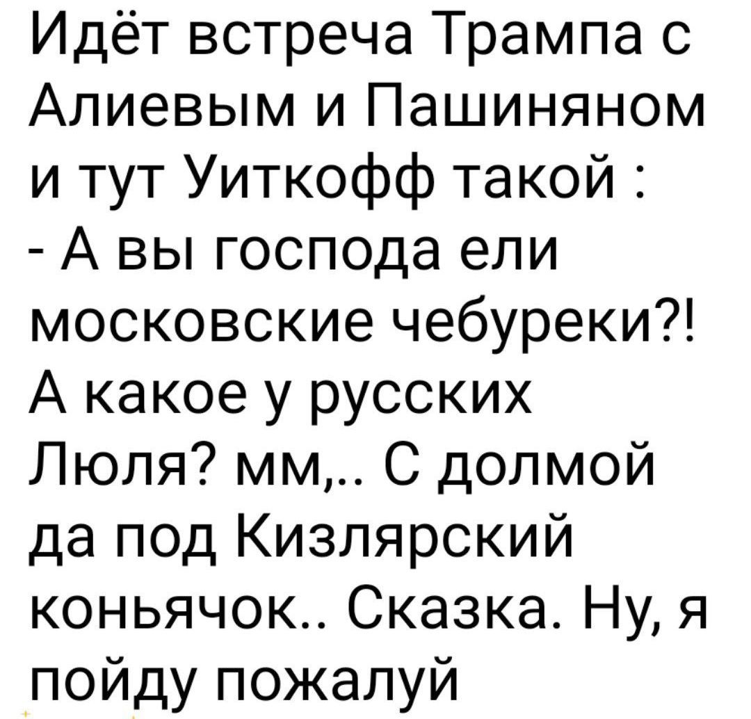 Идёт встреча Трампа с Алиевым и Пашиньяном и тут Уйткофф такой : - А вы господа ели московские чебуреки?! А какое у русских Л ю я? мм,.. С долмой да под Кизлярский коньячок.. Сказка. Ну, я пойду пожалуй