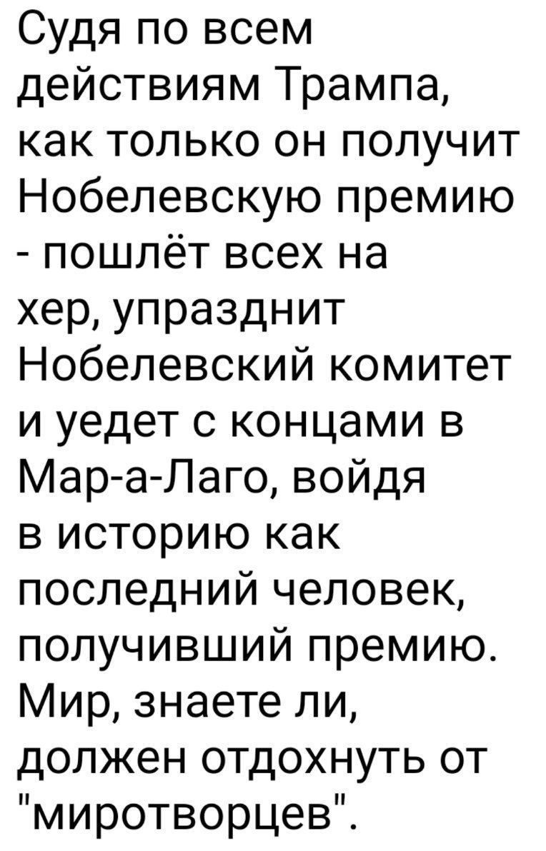 Судя по всем действиям Трампа, как только он получит Нобелевскую премию - пошлёт всех на хер, упразднит Нобелевский комитет и уедет с концами в Мар-а-Лаго, войдя в историю как последний человек, получивший премию. Мир, знаете ли, должен отдохнуть от 