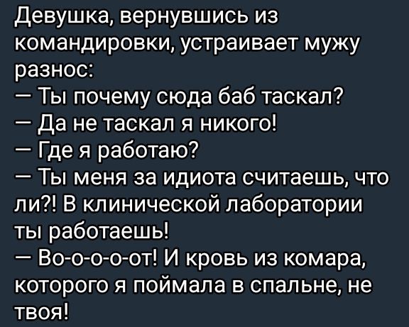 Девушка, вернувшись из командировки, устраивает мужу разнос:
— Ты почему сюда баб таскал?
— Да не таскал я никого!
— Где я работаю?
— Ты меня за идиота считаешь, что ли?! В клинической лаборатории ты работаешь!
— Во-о-о-от! И кровь из комара, которого я поймала в спальне, не твоя!